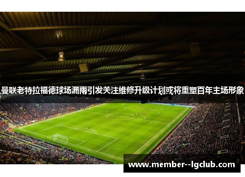 曼联老特拉福德球场漏雨引发关注维修升级计划或将重塑百年主场形象