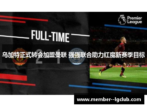 乌加特正式转会加盟曼联 强强联合助力红魔新赛季目标 乌加特正式转会加盟曼联 强强联合助力红魔新赛季目标