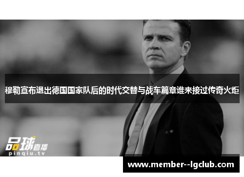 穆勒宣布退出德国国家队后的时代交替与战车篇章谁来接过传奇火炬 穆勒宣布退出德国国家队后的时代交替与战车篇章谁来接过传奇火炬
